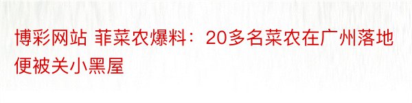 博彩网站 菲菜农爆料：20多名菜农在广州落地便被关小黑屋