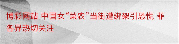 博彩网站 中国女“菜农”当街遭绑架引恐慌 菲各界热切关注