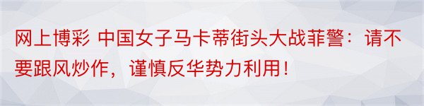 网上博彩 中国女子马卡蒂街头大战菲警：请不要跟风炒作，谨慎反华势力利用！