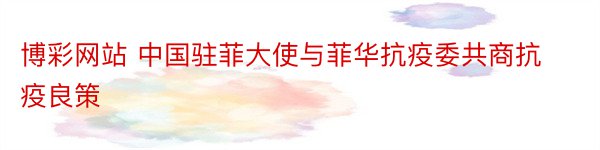 博彩网站 中国驻菲大使与菲华抗疫委共商抗疫良策