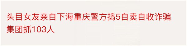 头目女友亲自下海重庆警方捣5自卖自收诈骗集团抓103人
