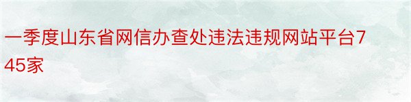 一季度山东省网信办查处违法违规网站平台745家