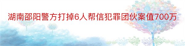 湖南邵阳警方打掉6人帮信犯罪团伙案值700万