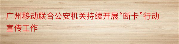 广州移动联合公安机关持续开展“断卡”行动宣传工作