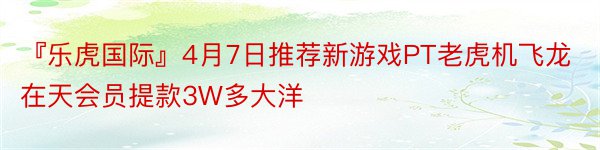 『乐虎国际』4月7日推荐新游戏PT老虎机飞龙在天会员提款3W多大洋