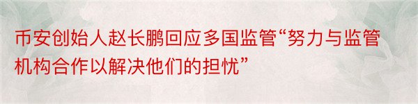 币安创始人赵长鹏回应多国监管“努力与监管机构合作以解决他们的担忧”