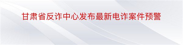 甘肃省反诈中心发布最新电诈案件预警
